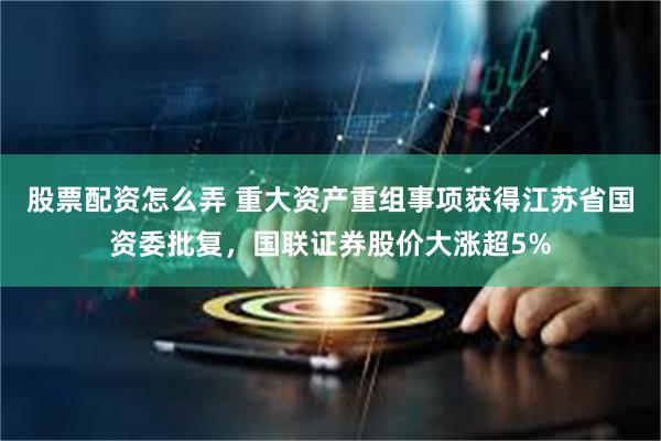 股票配资怎么弄 重大资产重组事项获得江苏省国资委批复，国联证券股价大涨超5%