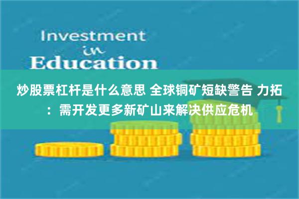 炒股票杠杆是什么意思 全球铜矿短缺警告 力拓：需开发更多新矿山来解决供应危机