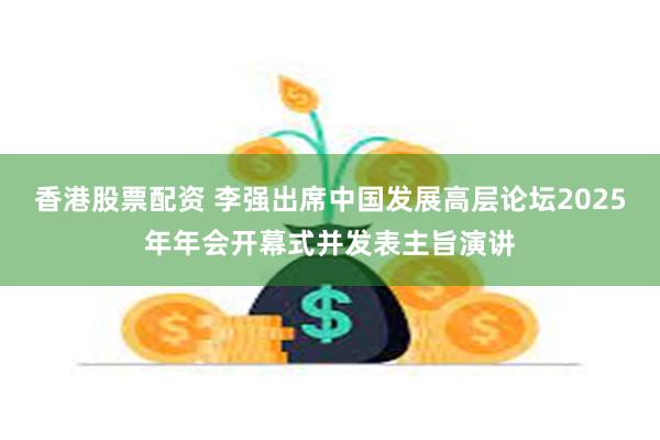 香港股票配资 李强出席中国发展高层论坛2025年年会开幕式并发表主旨演讲
