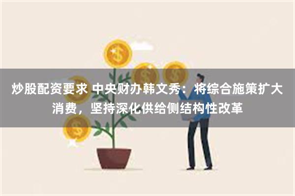 炒股配资要求 中央财办韩文秀：将综合施策扩大消费，坚持深化供给侧结构性改革