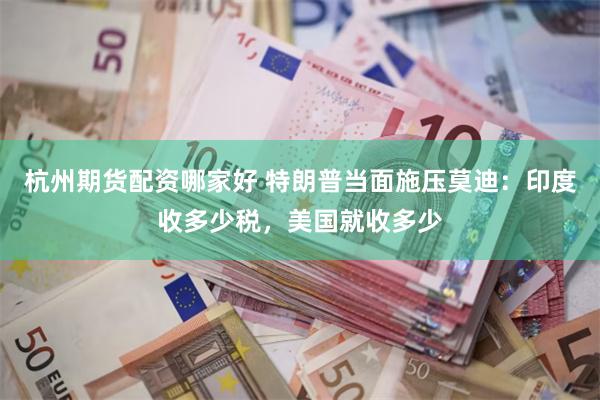 杭州期货配资哪家好 特朗普当面施压莫迪：印度收多少税，美国就收多少