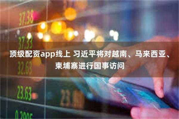 顶级配资app线上 习近平将对越南、马来西亚、柬埔寨进行国事访问