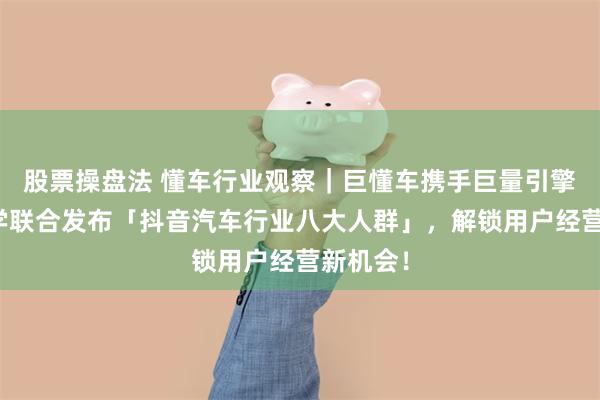 股票操盘法 懂车行业观察｜巨懂车携手巨量引擎营销科学联合发布「抖音汽车行业八大人群」，解锁用户经营新机会！
