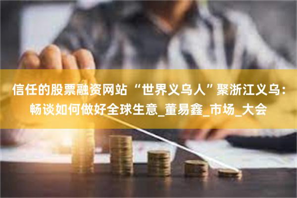 信任的股票融资网站 “世界义乌人”聚浙江义乌：畅谈如何做好全球生意_董易鑫_市场_大会