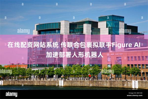 在线配资网站系统 传联合包裹拟联手Figure AI 加速部署人形机器人
