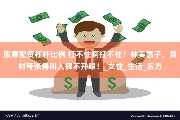 股票配资杠杆比例 扛不住啊扛不住！林美惠子，身材夸张得叫人挪不开眼！_女性_生活_东方