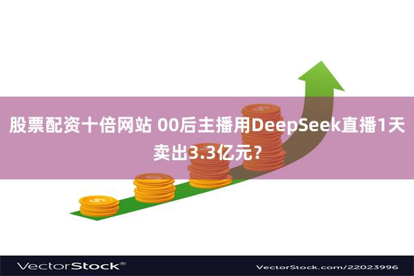 股票配资十倍网站 00后主播用DeepSeek直播1天卖出3.3亿元？