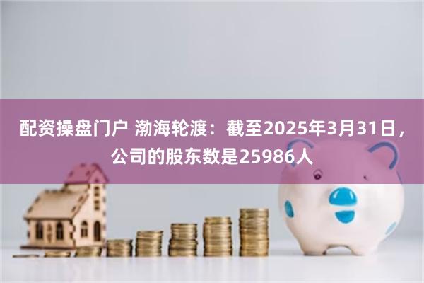 配资操盘门户 渤海轮渡：截至2025年3月31日，公司的股东数是25986人