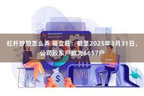 杠杆炒股怎么弄 福立旺：截至2025年3月31日，公司股东户数为6657户