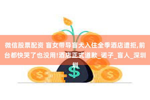 微信股票配资 盲女带导盲犬入住全季酒店遭拒,前台都快哭了也没用!酒店正式道歉_诺子_盲人_深圳