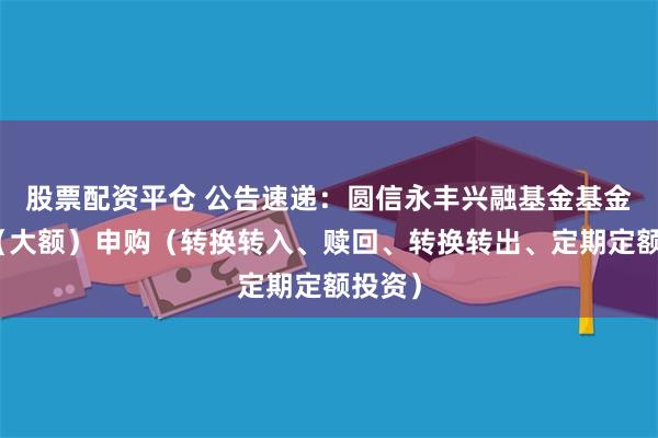 股票配资平仓 公告速递：圆信永丰兴融基金基金暂停（大额）申购（转换转入、赎回、转换转出、定期定额投资）