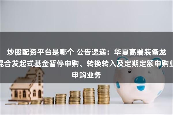 炒股配资平台是哪个 公告速递：华夏高端装备龙头混合发起式基金暂停申购、转换转入及定期定额申购业务