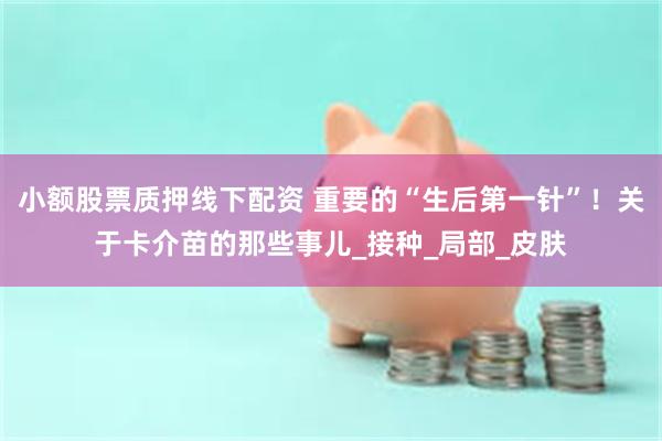 小额股票质押线下配资 重要的“生后第一针”！关于卡介苗的那些事儿_接种_局部_皮肤