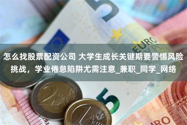 怎么找股票配资公司 大学生成长关键期要警惕风险挑战，学业倦怠陷阱尤需注意_兼职_同学_网络