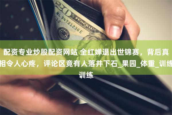 配资专业炒股配资网站 全红婵退出世锦赛，背后真相令人心疼，评论区竟有人落井下石_果园_体重_训练
