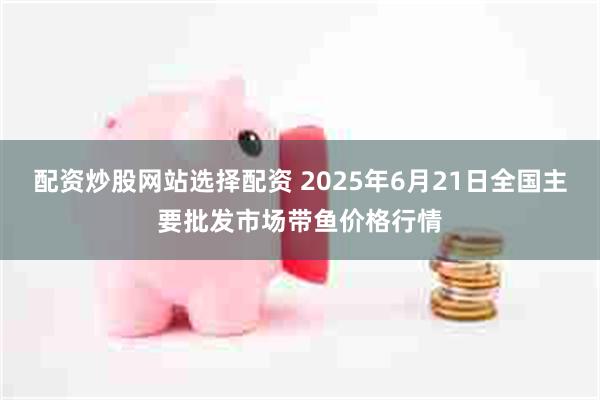 配资炒股网站选择配资 2025年6月21日全国主要批发市场带鱼价格行情