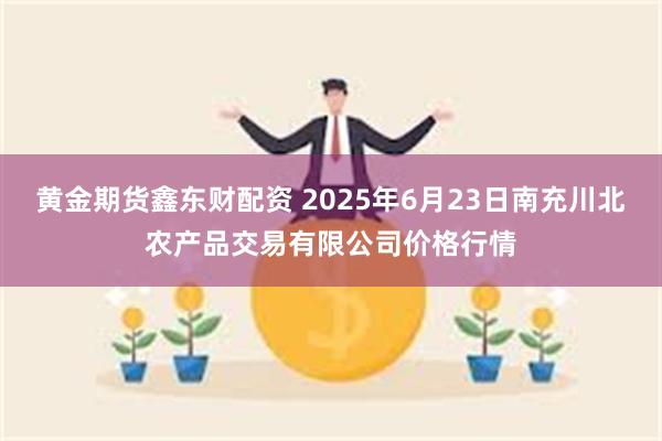 黄金期货鑫东财配资 2025年6月23日南充川北农产品交易有限公司价格行情