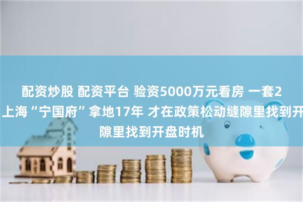 配资炒股 配资平台 验资5000万元看房 一套2亿元起 上海“宁国府”拿地17年 才在政策松动缝隙里找到开盘时机