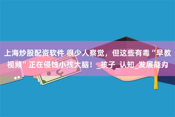 上海炒股配资软件 很少人察觉，但这些有毒“早教视频”正在侵蚀小孩大脑！_孩子_认知_发展能力