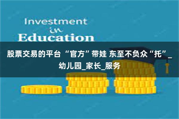 股票交易的平台 “官方”带娃 东至不负众“托”_幼儿园_家长_服务