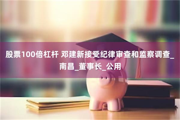 股票100倍杠杆 邓建新接受纪律审查和监察调查_南昌_董事长_公用