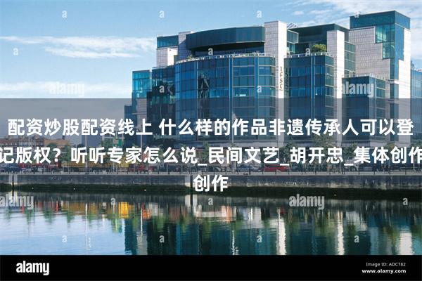 配资炒股配资线上 什么样的作品非遗传承人可以登记版权？听听专家怎么说_民间文艺_胡开忠_集体创作