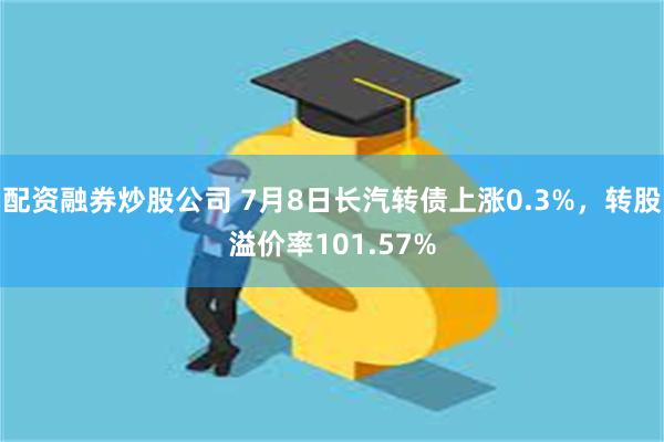 配资融券炒股公司 7月8日长汽转债上涨0.3%，转股溢价率101.57%