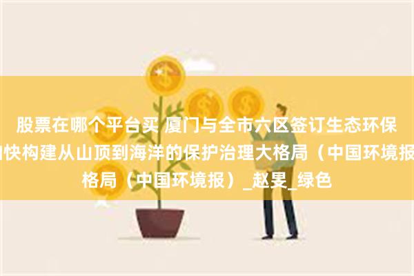 股票在哪个平台买 厦门与全市六区签订生态环保目标责任书 加快构建从山顶到海洋的保护治理大格局（中国环境报）_赵旻_绿色