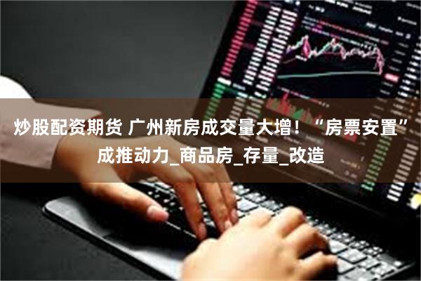 炒股配资期货 广州新房成交量大增！“房票安置”成推动力_商品房_存量_改造