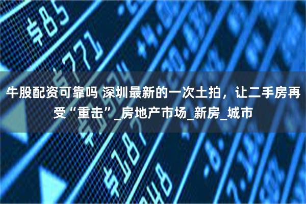 牛股配资可靠吗 深圳最新的一次土拍，让二手房再受“重击”_房地产市场_新房_城市