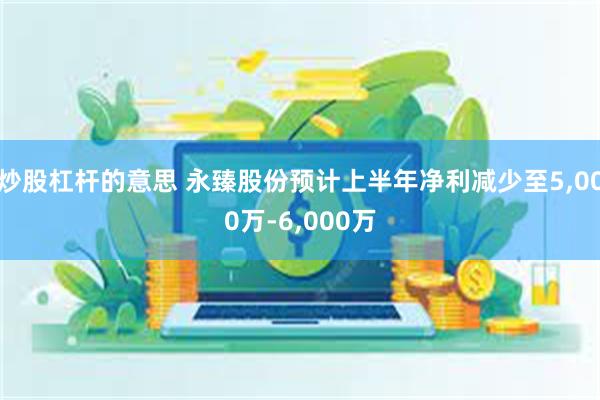 炒股杠杆的意思 永臻股份预计上半年净利减少至5,000万-6,000万