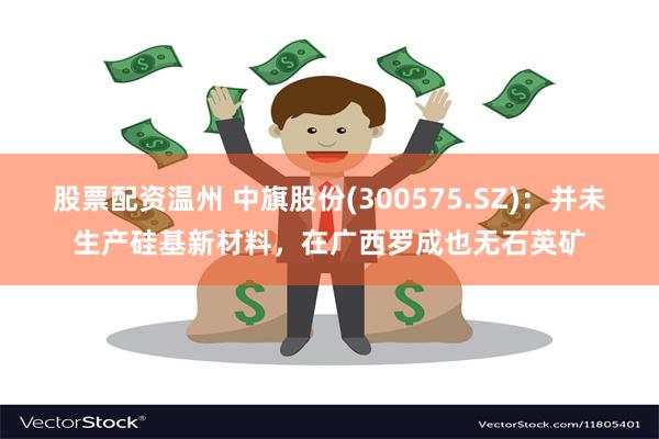 股票配资温州 中旗股份(300575.SZ)：并未生产硅基新材料，在广西罗成也无石英矿