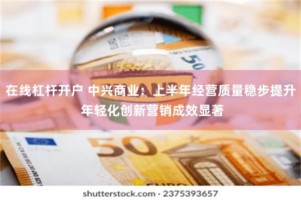 在线杠杆开户 中兴商业：上半年经营质量稳步提升 年轻化创新营销成效显著