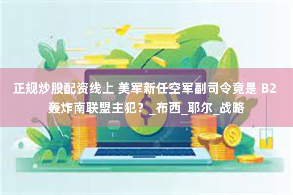 正规炒股配资线上 美军新任空军副司令竟是 B2 轰炸南联盟主犯？_布西_耶尔_战略