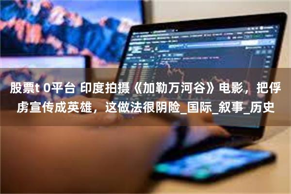 股票t 0平台 印度拍摄《加勒万河谷》电影，把俘虏宣传成英雄，这做法很阴险_国际_叙事_历史