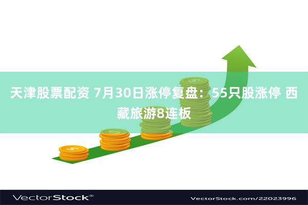 天津股票配资 7月30日涨停复盘：55只股涨停 西藏旅游8连板