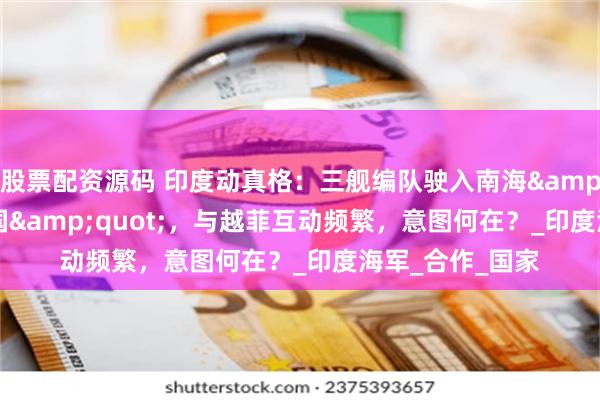 股票配资源码 印度动真格：三舰编队驶入南海&quot;牵制中国&quot;，与越菲互动频繁，意图何在？_印度海军_合作_国家