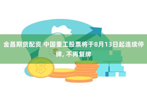 金昌期货配资 中国重工股票将于8月13日起连续停牌, 不再复牌