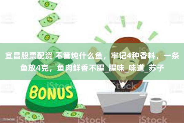 宜昌股票配资 不管炖什么鱼，牢记4种香料，一条鱼放4克，鱼肉鲜香不腥_腥味_味道_苏子