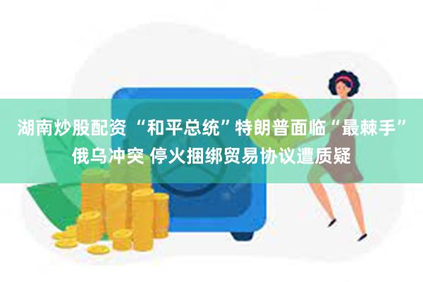 湖南炒股配资 “和平总统”特朗普面临“最棘手”俄乌冲突 停火捆绑贸易协议遭质疑