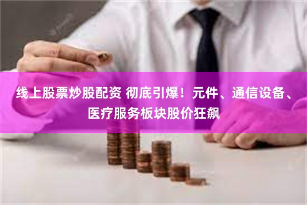 线上股票炒股配资 彻底引爆！元件、通信设备、医疗服务板块股价狂飙