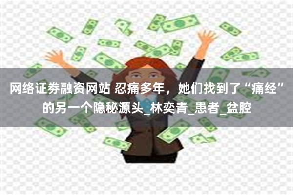 网络证劵融资网站 忍痛多年，她们找到了“痛经”的另一个隐秘源头_林奕青_患者_盆腔