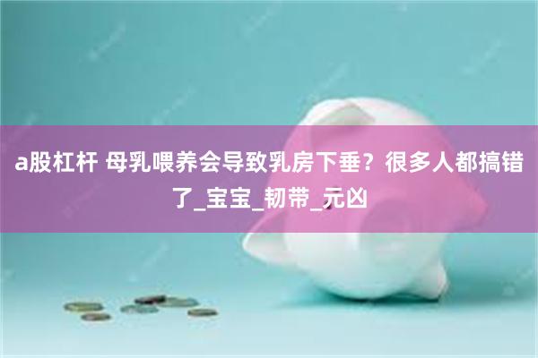 a股杠杆 母乳喂养会导致乳房下垂？很多人都搞错了_宝宝_韧带_元凶