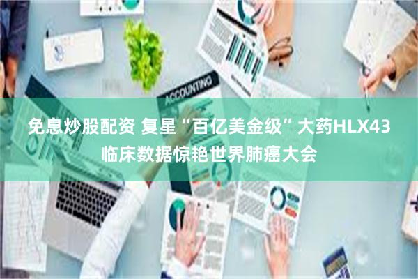免息炒股配资 复星“百亿美金级”大药HLX43临床数据惊艳世界肺癌大会