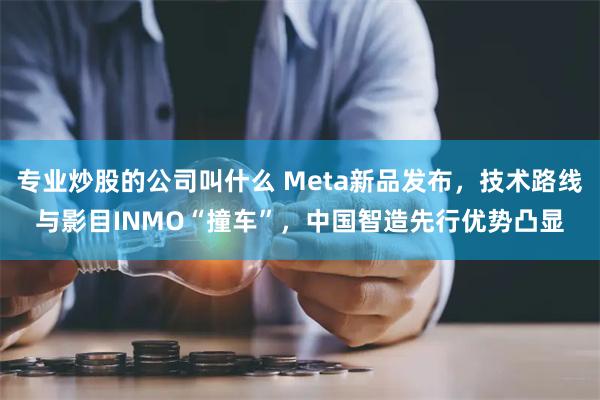 专业炒股的公司叫什么 Meta新品发布，技术路线与影目INMO“撞车”，中国智造先行优势凸显