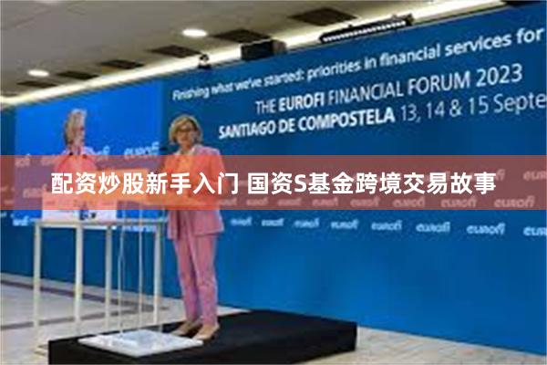 配资炒股新手入门 国资S基金跨境交易故事